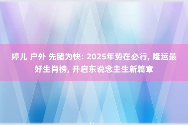 婷儿 户外 先睹为快: 2025年势在必行， 隆运最好生肖榜， 开启东说念主生新篇章