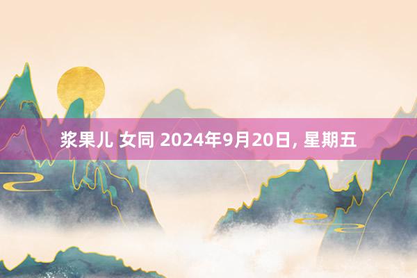 浆果儿 女同 2024年9月20日， 星期五