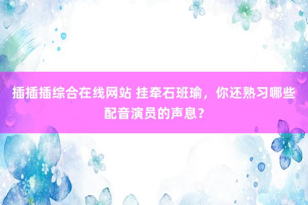 插插插综合在线网站 挂牵石班瑜，你还熟习哪些配音演员的声息？