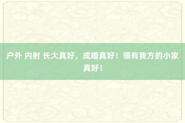 户外 内射 长大真好，成婚真好！领有我方的小家真好！