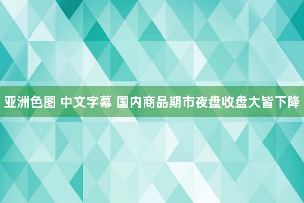 亚洲色图 中文字幕 国内商品期市夜盘收盘大皆下降