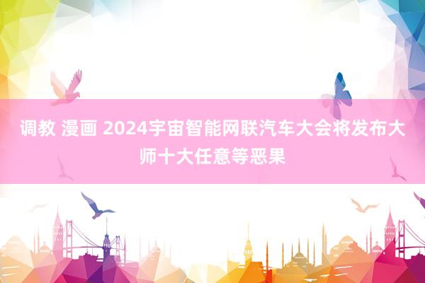 调教 漫画 2024宇宙智能网联汽车大会将发布大师十大任意等恶果