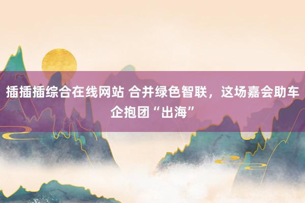 插插插综合在线网站 合并绿色智联，这场嘉会助车企抱团“出海”