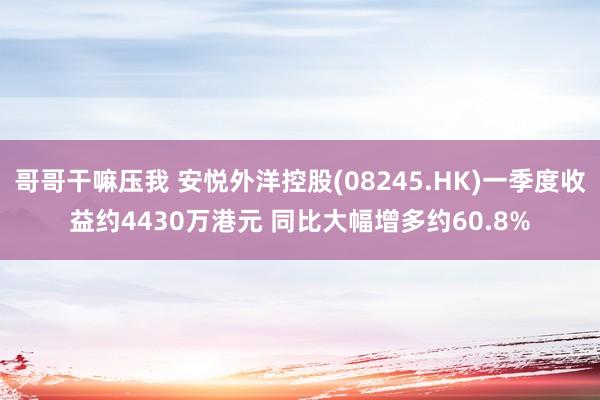 哥哥干嘛压我 安悦外洋控股(08245.HK)一季度收益约4430万港元 同比大幅增多约60.8%