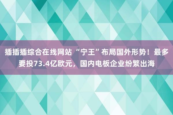 插插插综合在线网站 “宁王”布局国外形势！最多要投73.4亿欧元，国内电板企业纷繁出海