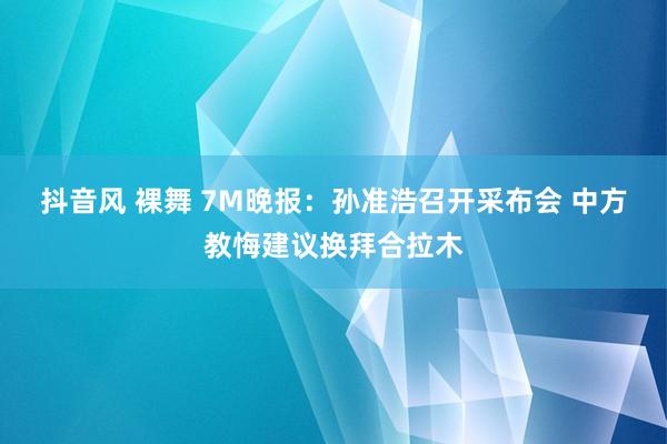 抖音风 裸舞 7M晚报：孙准浩召开采布会 中方教悔建议换拜合拉木