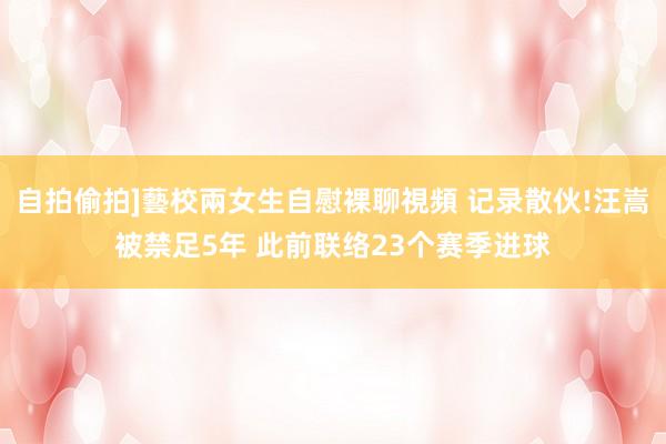 自拍偷拍]藝校兩女生自慰裸聊視頻 记录散伙!汪嵩被禁足5年 此前联络23个赛季进球