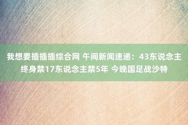 我想要插插插综合网 午间新闻速递：43东说念主终身禁17东说念主禁5年 今晚国足战沙特