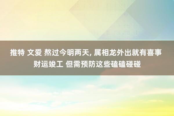 推特 文爱 熬过今明两天， 属相龙外出就有喜事 财运竣工 但需预防这些磕磕碰碰