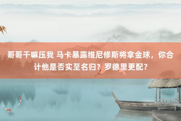 哥哥干嘛压我 马卡暴露维尼修斯将拿金球，你合计他是否实至名归？罗德里更配？