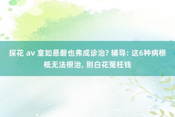 探花 av 室如悬磬也弗成诊治? 辅导: 这6种病根柢无法根治， 别白花冤枉钱