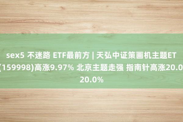 sex5 不迷路 ETF最前方 | 天弘中证策画机主题ETF(159998)高涨9.97% 北京主题走强 指南针高涨20.0%