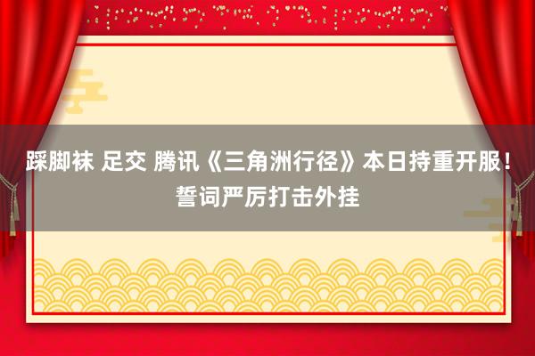 踩脚袜 足交 腾讯《三角洲行径》本日持重开服！誓词严厉打击外挂