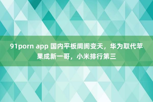 91porn app 国内平板阛阓变天，华为取代苹果成新一哥，小米排行第三