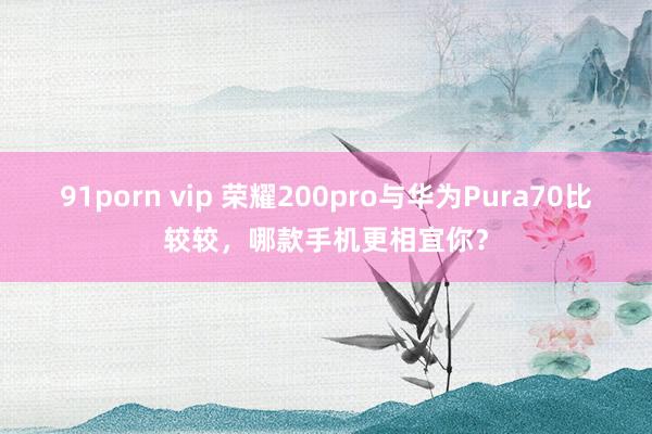 91porn vip 荣耀200pro与华为Pura70比较较，哪款手机更相宜你？