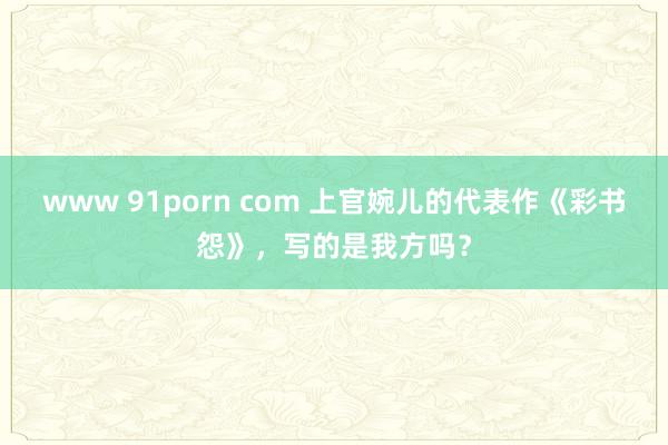 www 91porn com 上官婉儿的代表作《彩书怨》，写的是我方吗？