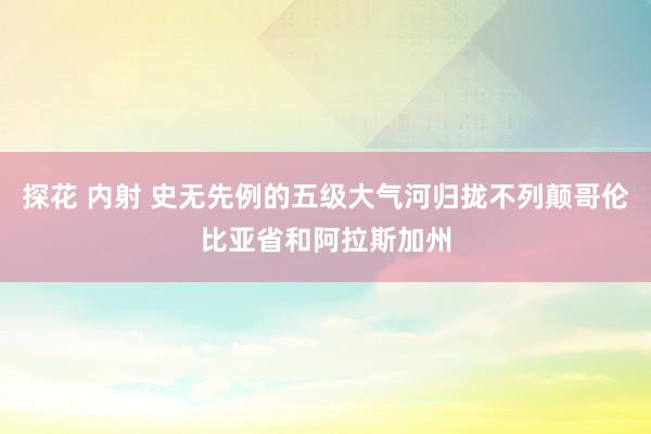 探花 内射 史无先例的五级大气河归拢不列颠哥伦比亚省和阿拉斯加州