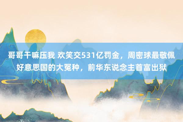 哥哥干嘛压我 欢笑交531亿罚金，周密球最敬佩好意思国的大冤种，前华东说念主首富出狱