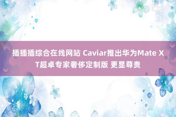 插插插综合在线网站 Caviar推出华为Mate XT超卓专家奢侈定制版 更显尊贵