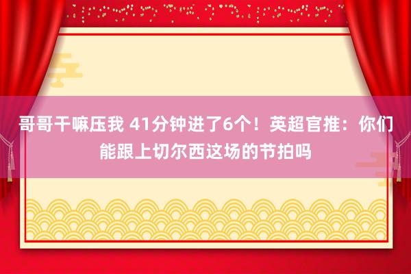 哥哥干嘛压我 41分钟进了6个！英超官推：你们能跟上切尔西这场的节拍吗