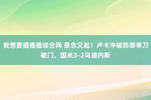 我想要插插插综合网 悬念又起！卢卡冲破防御单刀破门，国米3-2乌迪内斯