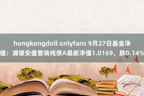 hongkongdoll onlyfans 9月27日基金净值：浦银安盛普瑞纯债A最新净值1.0169，跌0.14%