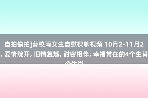 自拍偷拍]藝校兩女生自慰裸聊視頻 10月2-11月2， 爱情绽开， 旧情复燃， 甜密相伴， 幸福常在的4个生肖