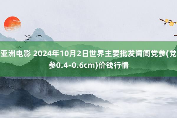 亚洲电影 2024年10月2日世界主要批发阛阓党参(党参0.4-0.6cm)价钱行情