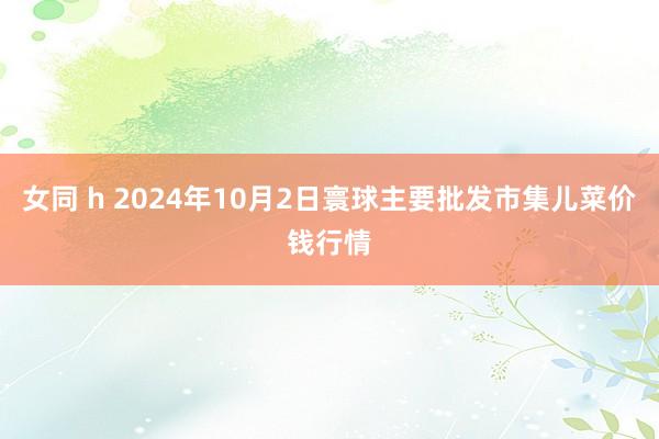 女同 h 2024年10月2日寰球主要批发市集儿菜价钱行情