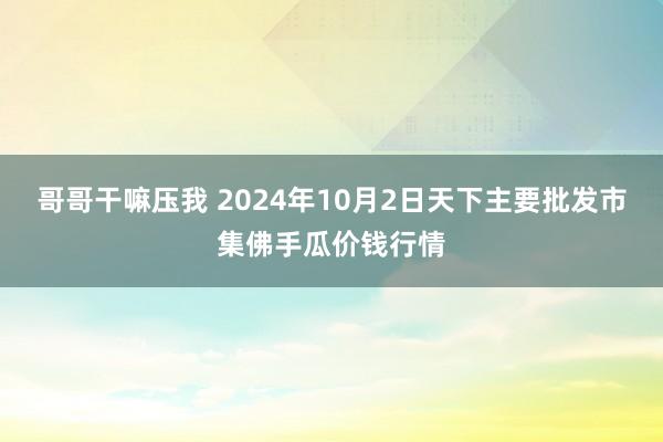 哥哥干嘛压我 2024年10月2日天下主要批发市集佛手瓜价钱行情