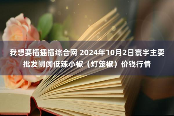 我想要插插插综合网 2024年10月2日寰宇主要批发阛阓低辣小椒（灯笼椒）价钱行情