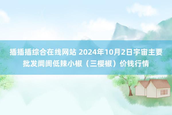 插插插综合在线网站 2024年10月2日宇宙主要批发阛阓低辣小椒（三樱椒）价钱行情