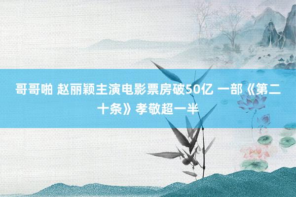 哥哥啪 赵丽颖主演电影票房破50亿 一部《第二十条》孝敬超一半