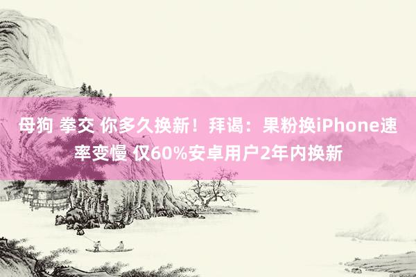 母狗 拳交 你多久换新！拜谒：果粉换iPhone速率变慢 仅60%安卓用户2年内换新