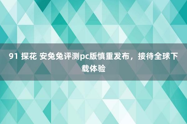 91 探花 安兔兔评测pc版慎重发布，接待全球下载体验