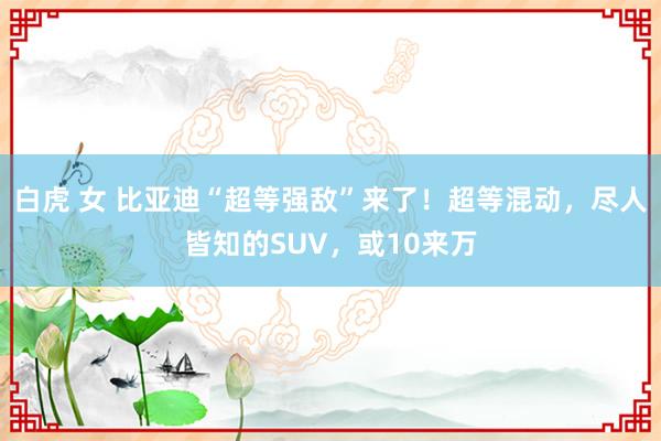 白虎 女 比亚迪“超等强敌”来了！超等混动，尽人皆知的SUV，或10来万