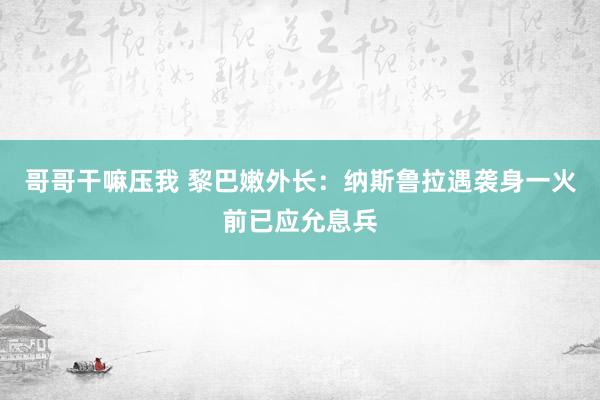 哥哥干嘛压我 黎巴嫩外长：纳斯鲁拉遇袭身一火前已应允息兵