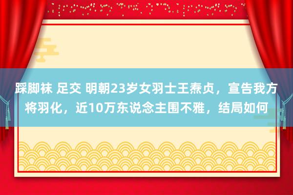 踩脚袜 足交 明朝23岁女羽士王焘贞，宣告我方将羽化，近10万东说念主围不雅，结局如何