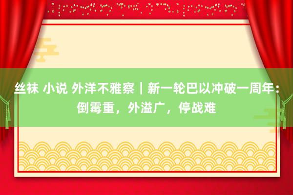 丝袜 小说 外洋不雅察｜新一轮巴以冲破一周年：倒霉重，外溢广，停战难