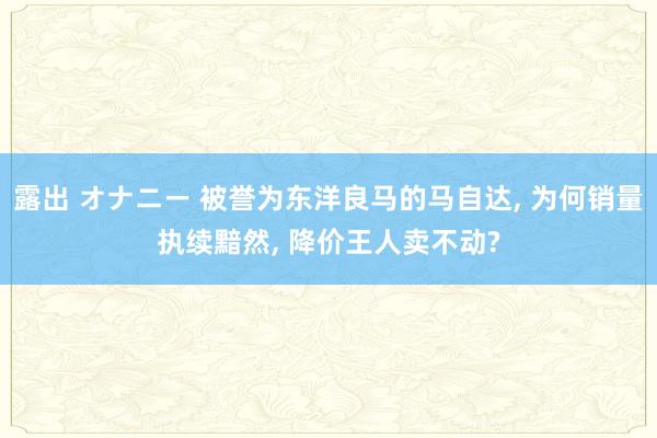 露出 オナニー 被誉为东洋良马的马自达， 为何销量执续黯然， 降价王人卖不动?