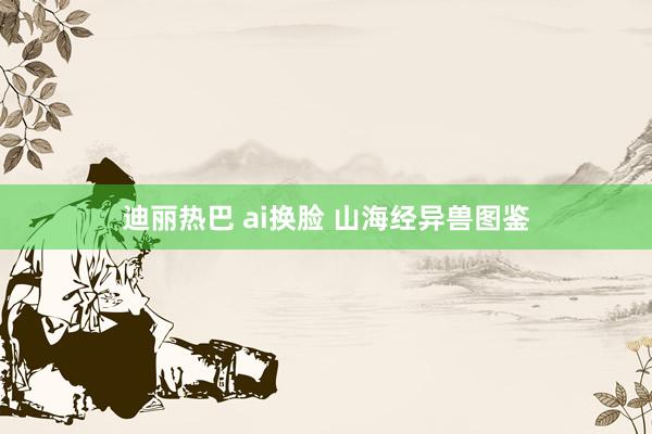 迪丽热巴 ai换脸 山海经异兽图鉴