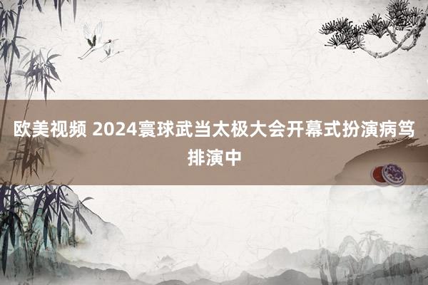 欧美视频 2024寰球武当太极大会开幕式扮演病笃排演中