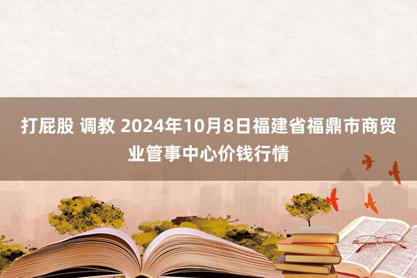 打屁股 调教 2024年10月8日福建省福鼎市商贸业管事中心价钱行情