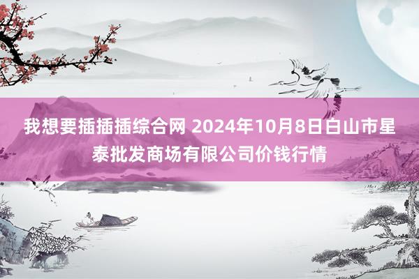 我想要插插插综合网 2024年10月8日白山市星泰批发商场有限公司价钱行情