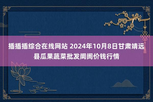 插插插综合在线网站 2024年10月8日甘肃靖远县瓜果蔬菜批发阛阓价钱行情