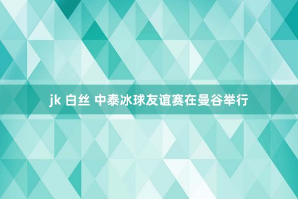 jk 白丝 中泰冰球友谊赛在曼谷举行