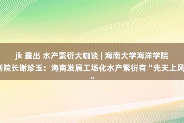 jk 露出 水产繁衍大咖谈 | 海南大学海洋学院副院长谢珍玉：海南发展工场化水产繁衍有“先天上风”