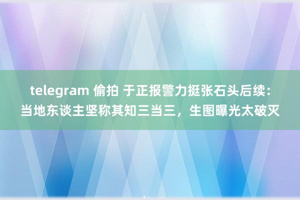 telegram 偷拍 于正报警力挺张石头后续：当地东谈主坚称其知三当三，生图曝光太破灭