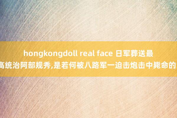 hongkongdoll real face 日军葬送最高统治阿部规秀，是若何被八路军一迫击炮击中毙命的？