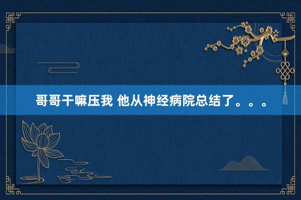 哥哥干嘛压我 他从神经病院总结了。。。